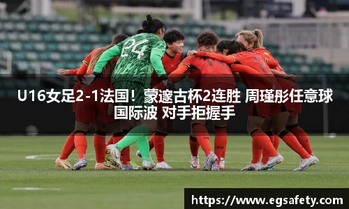 U16女足2-1法国！蒙邃古杯2连胜 周瑾彤任意球国际波 对手拒握手
